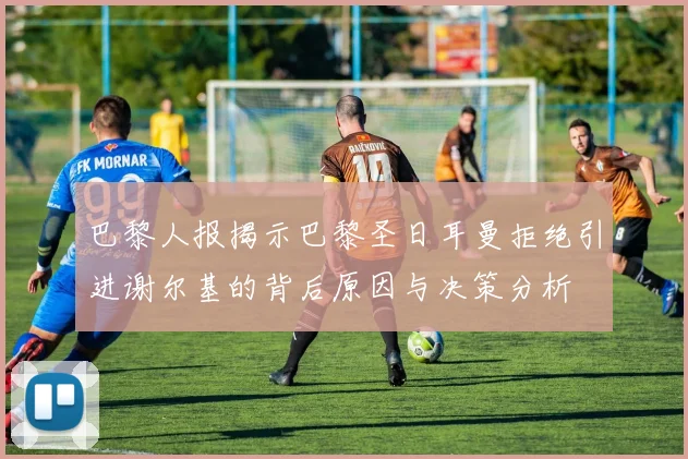 巴黎人报揭示巴黎圣日耳曼拒绝引进谢尔基的背后原因与决策分析