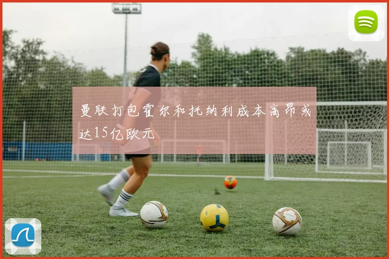 曼联打包霍尔和托纳利成本高昂或达15亿欧元