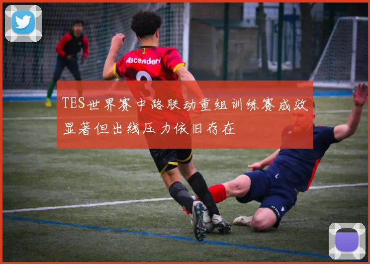 TES世界赛中路联动重组训练赛成效显著但出线压力依旧存在