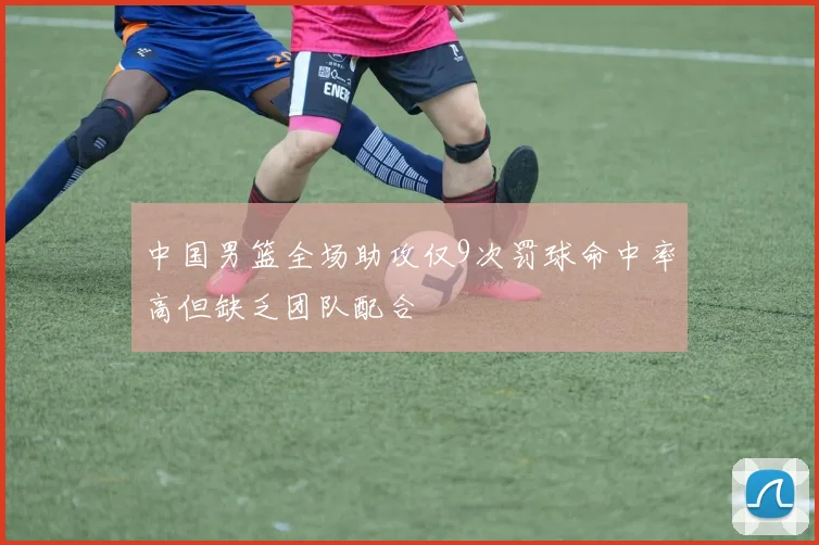 中国男篮全场助攻仅9次罚球命中率高但缺乏团队配合