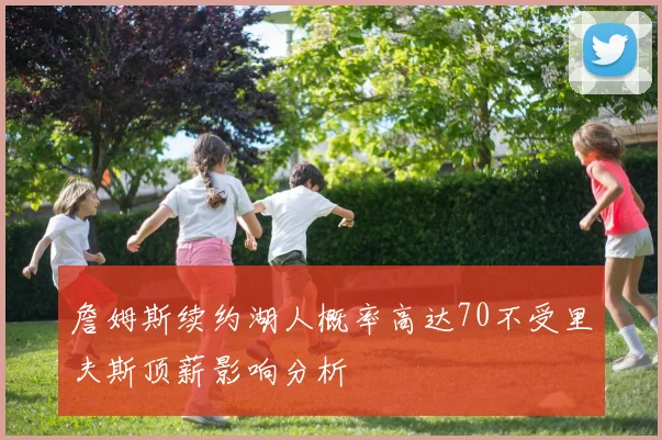 詹姆斯续约湖人概率高达70不受里夫斯顶薪影响分析
