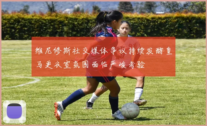 维尼修斯社交媒体争议持续发酵皇马更衣室氛围面临严峻考验