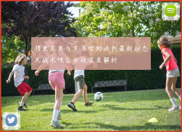 穆里尼奥与罗马续约谈判最新动态及战术理念分歧深度解析
