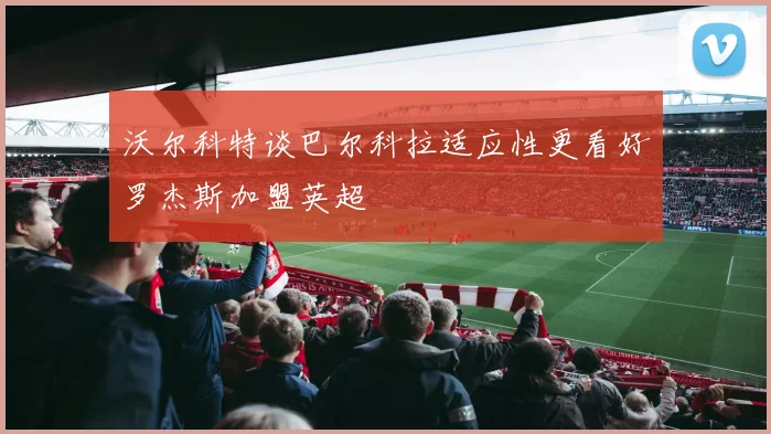 沃尔科特谈巴尔科拉适应性更看好罗杰斯加盟英超