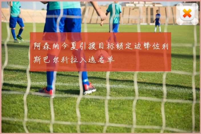 阿森纳今夏引援目标锁定边锋佐利斯巴尔科拉入选名单