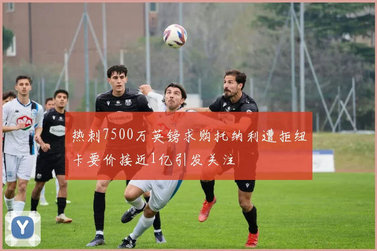 热刺7500万英镑求购托纳利遭拒纽卡要价接近1亿引发关注