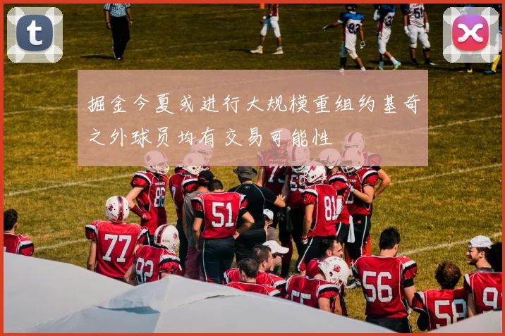 掘金今夏或进行大规模重组约基奇之外球员均有交易可能性