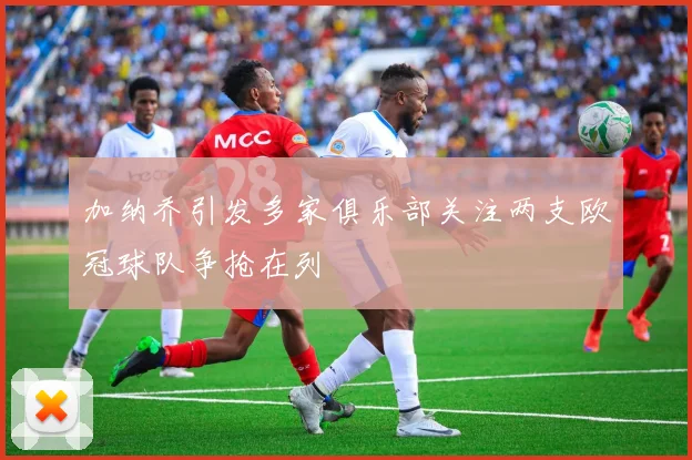 加纳乔引发多家俱乐部关注两支欧冠球队争抢在列