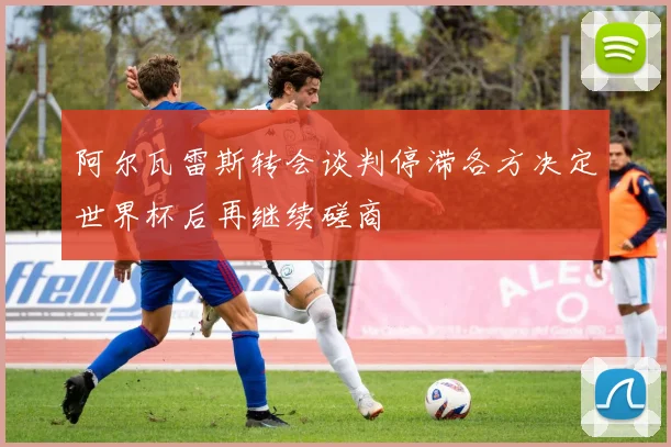 阿尔瓦雷斯转会谈判停滞各方决定世界杯后再继续磋商