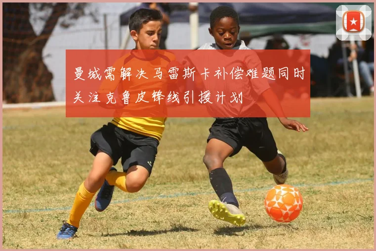 曼城需解决马雷斯卡补偿难题同时关注克鲁皮锋线引援计划
