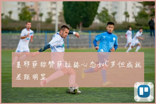 基耶萨称赞萨拉赫心态如C罗但成就差距明显