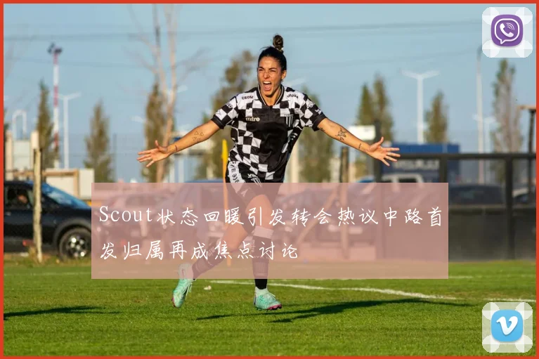 Scout状态回暖引发转会热议中路首发归属再成焦点讨论