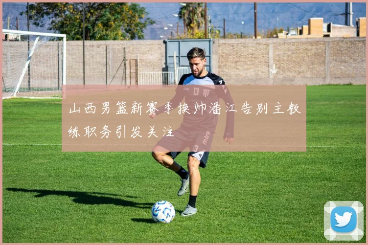 山西男篮新赛季换帅潘江告别主教练职务引发关注