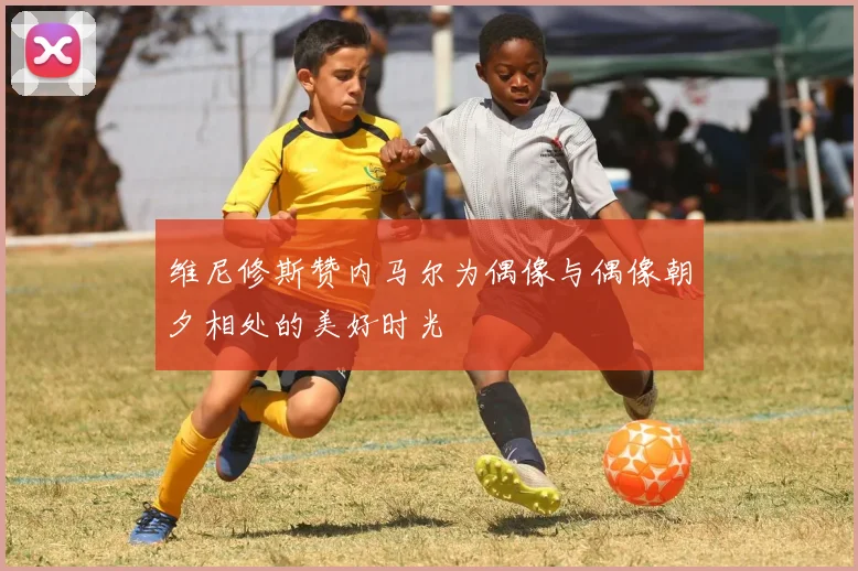 维尼修斯赞内马尔为偶像与偶像朝夕相处的美好时光