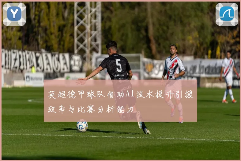 英超德甲球队借助AI技术提升引援效率与比赛分析能力