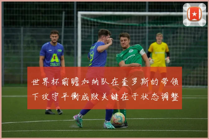 世界杯前瞻加纳队在奎罗斯的带领下攻守平衡成败关键在于状态调整