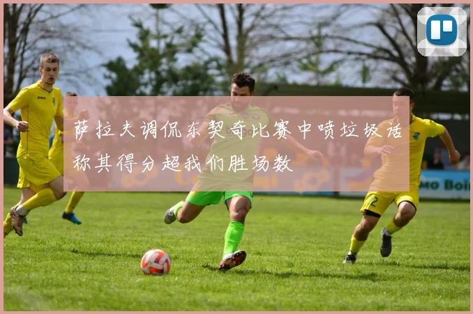 萨拉夫调侃东契奇比赛中喷垃圾话称其得分超我们胜场数