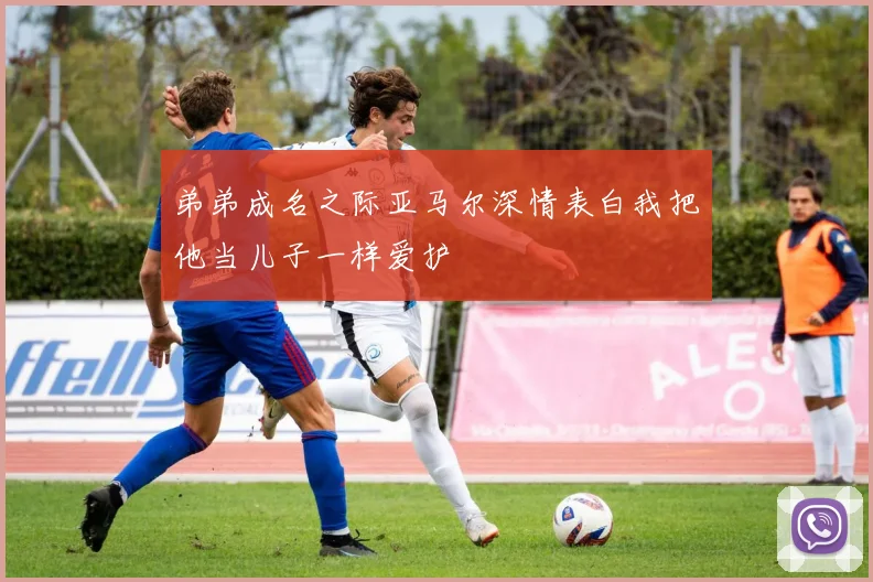 弟弟成名之际亚马尔深情表白我把他当儿子一样爱护