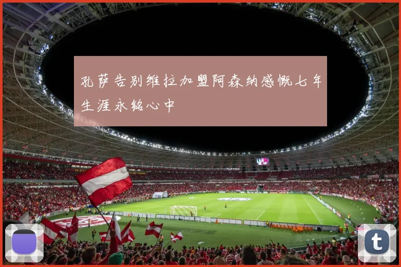 孔萨告别维拉加盟阿森纳感慨七年生涯永铭心中