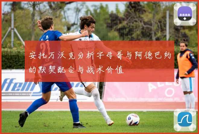 安托万沃克分析字母哥与阿德巴约的默契配合与战术价值