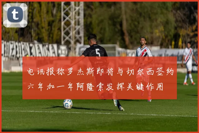 电讯报称罗杰斯即将与切尔西签约六年加一年阿隆索发挥关键作用