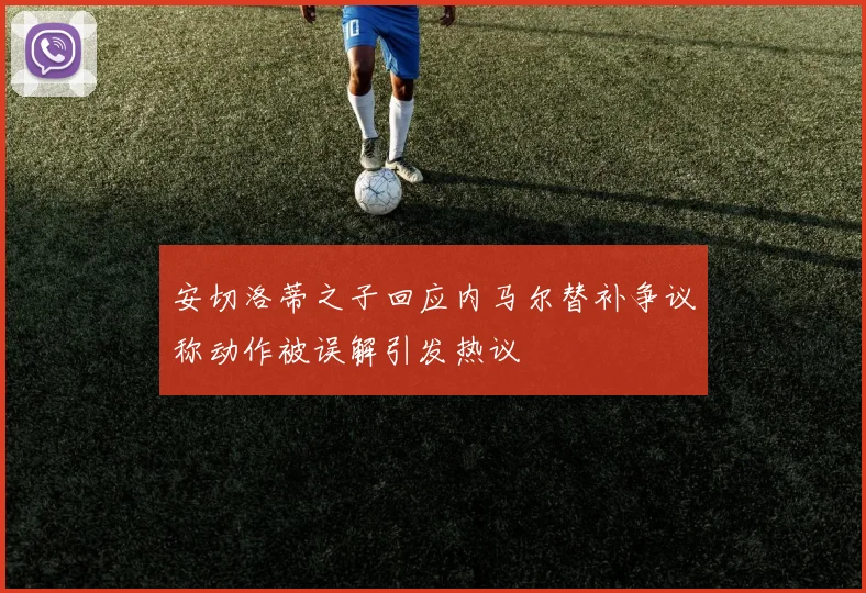 安切洛蒂之子回应内马尔替补争议称动作被误解引发热议