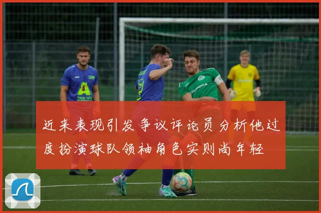 近来表现引发争议评论员分析他过度扮演球队领袖角色实则尚年轻