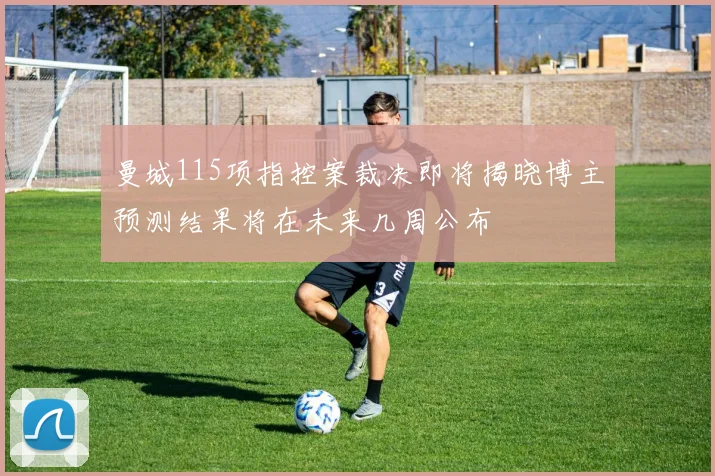 曼城115项指控案裁决即将揭晓博主预测结果将在未来几周公布