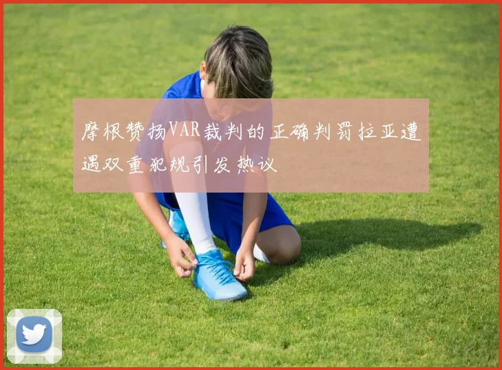 摩根赞扬VAR裁判的正确判罚拉亚遭遇双重犯规引发热议