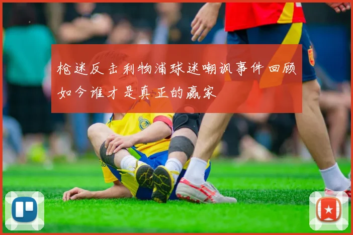 枪迷反击利物浦球迷嘲讽事件回顾如今谁才是真正的赢家
