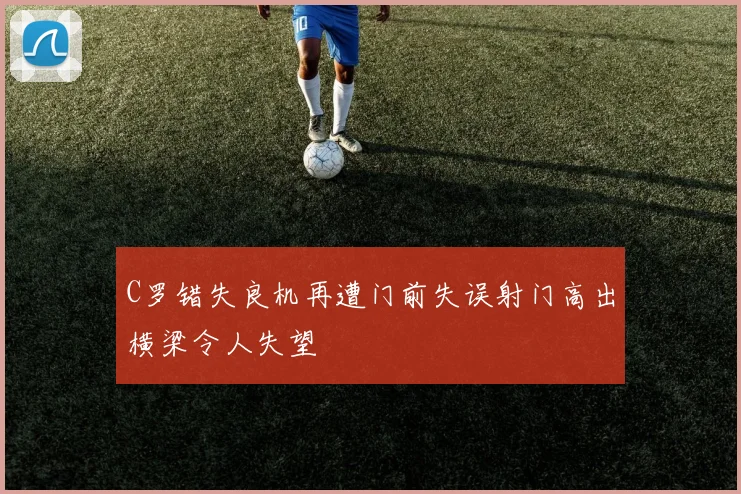 C罗错失良机再遭门前失误射门高出横梁令人失望