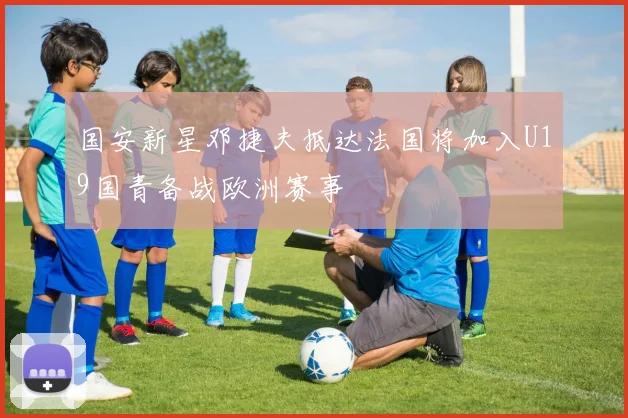 国安新星邓捷夫抵达法国将加入U19国青备战欧洲赛事