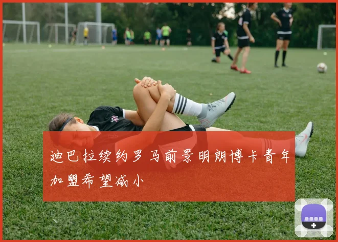 迪巴拉续约罗马前景明朗博卡青年加盟希望减小