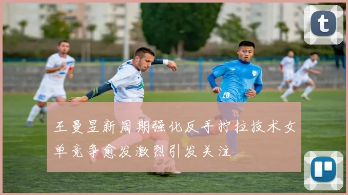 王曼昱新周期强化反手拧拉技术女单竞争愈发激烈引发关注