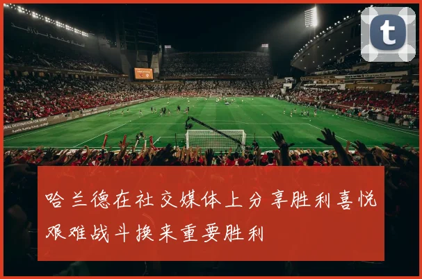哈兰德在社交媒体上分享胜利喜悦艰难战斗换来重要胜利